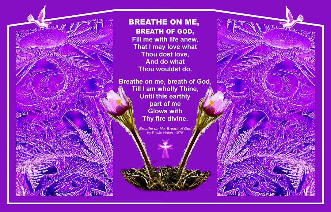 Breathe one me, breath of God, Fill me with life anew, That I may love what Thous dost love, And do what Thou wouldst do. Breathe on me, breath of God, Till I am wholly Thine, Until this earthly part of me Glows with Thy fire divine. —'Breathe on Me, Breath of God' by Ewin Hatch, 1878