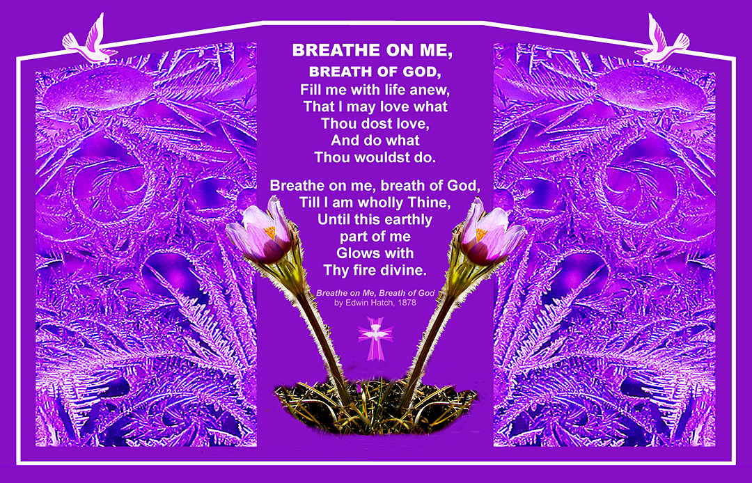 Breathe one me, breath of God, Fill me with life anew, That I may love what Thous dost love, And do what Thou wouldst do. Breathe on me, breath of God, Till I am wholly Thine, Until this earthly part of me Glows with Thy fire divine. 'Breathe on Me, Breath of God' by Ewin Hatch, 1878