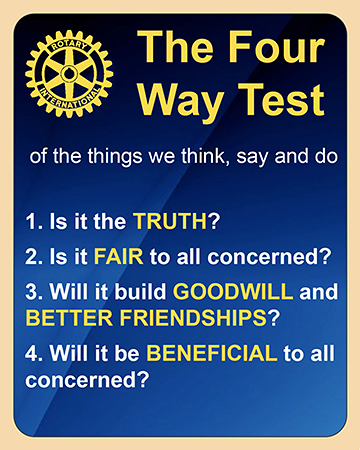 The Four Way Test of the things we think, say and do: 1. Is it the TRUTH? 2. Is it FAIR to all concerned? 3. Will it build GOODWILL and BETTER FRIENDSHIPS? 4. Will it be BENEFICIAL to all concerned?