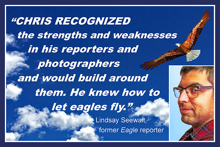 Chris recognized the strengths and weaknesses in his reporters and would build around them. He knew how to let eagles fly. Lindsay Seewalt, former Eagle reporter