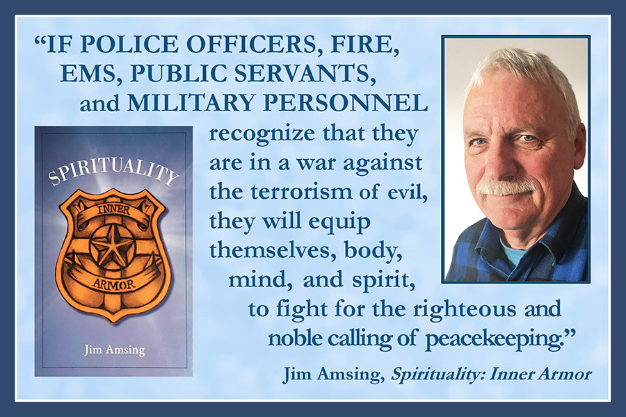 If police officers, fire, EMS, public servants, and military personnel recognize that they are in a war against the terrorism of evil, they will equip themselves, body, mind, and spirit, to fight for the righteous and noble call of peacekeeping. Jim Amsing, Spirituality: Inner Armor