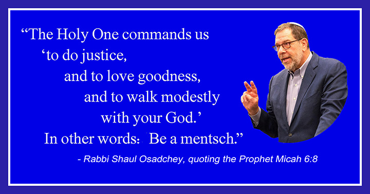 The Holy One commands us 'to do justice, and to love goodness, and to walk modestly with your God.' In other words: Be a mentsch. —Rabbi Shaul Osadchey, quoting the Prophet Micah 6:8