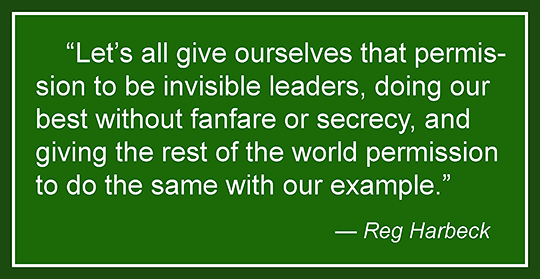 Let's all give ourselves that permission to be invisible leaders, doing our best without fanfare or secrecy, and giving the rest of the world permission to do the same with our example. Reg Harbeck