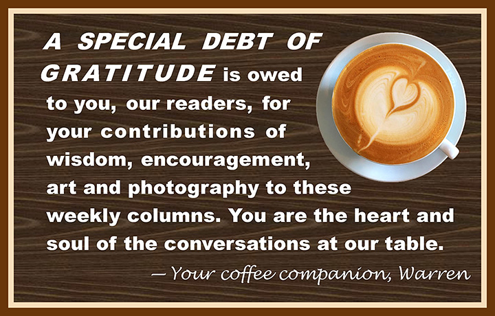 A special debt of gratitude is owed to you, our readers, for your contributions of wisdom, encouragement, art and photography to these weekly columns. You are the heart and soul of the conversations at our table. Your coffee companion, Warren