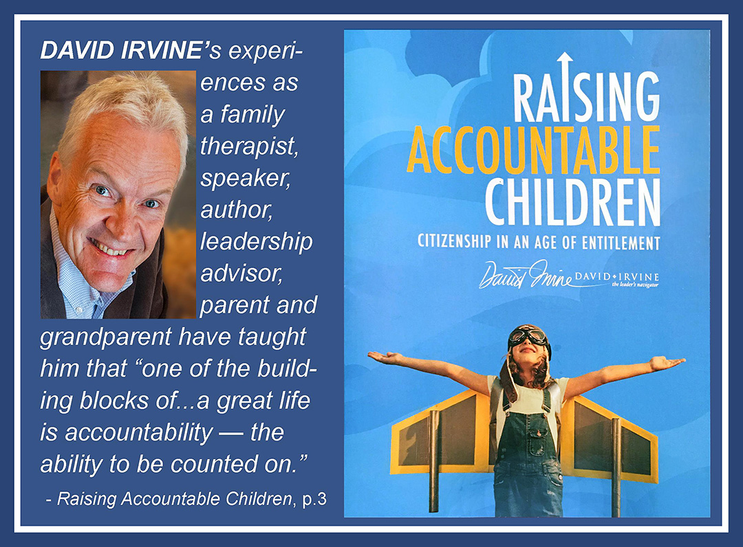 David Irvine's experiences as a family therapist, speaker, author, leadership advisor, parent and grandparent have taught him that 'one of the building blocks of  a great life is accountability  the ability to be counted on.' Raising Accountable Children, page 3