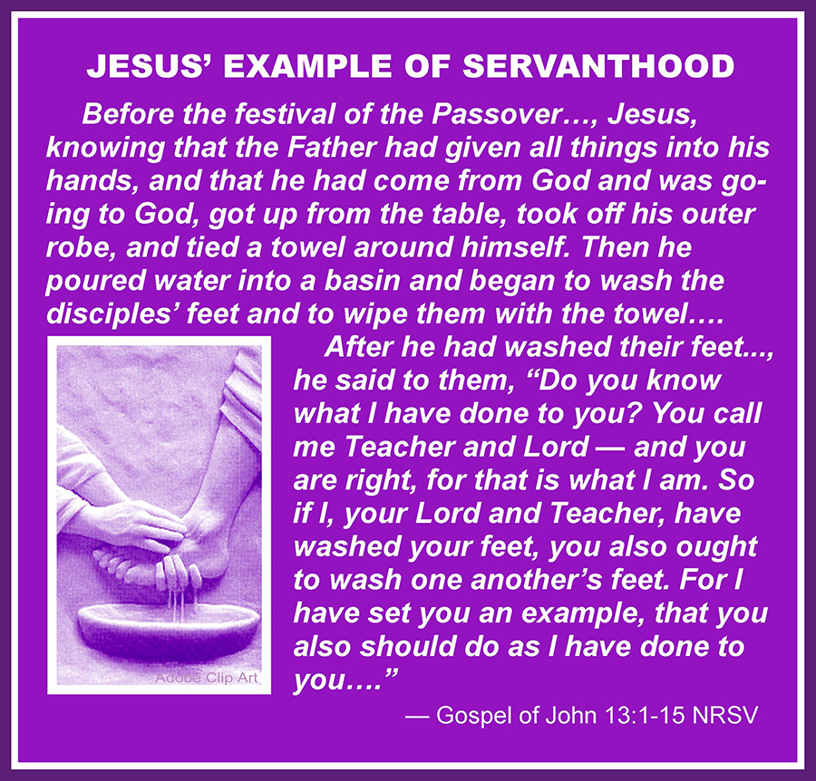 Now before the festival of the Passover . . . Jesus, knowing that the Father had given all things into his hands, and that he had come from God and was going to God, got up from the table,[a] took off his outer robe, and tied a towel around himself. Then he poured water into a basin and began to wash the disciples’ feet and to wipe them with the towel . . . After he had washed their feet . . . he said to them, “Do you know what I have done to you? You call me Teacher and Lord—and you are right, for that is what I am. So if I, your Lord and Teacher, have washed your feet, you also ought to wash one another’s feet. For I have set you an example, that you also should do as I have done to you.” —Gospel of John 13:1–15 NRSV