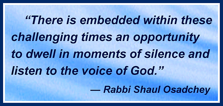There is embedded within these challenging times an opportunity to dwell in moments of silence and listen to the voice of God. —Rabbi Shaul Osadchey