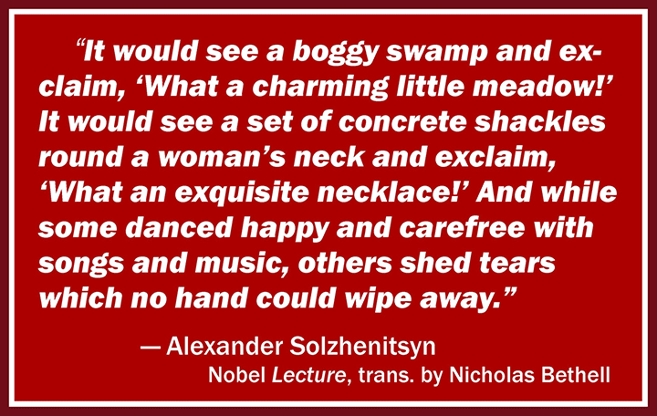 It would see a boggy swamp and exclaim, ‘What a charming little meadow!’ It would see a set of concrete shackles round a woman’s neck and exclaim, ‘What an exquisite necklace!’ And while some danced happy and carefree with songs and music, others shed tears which no hand could wipe away. —Alexander Solzhenitsyn, Nobel Lecture, trans. by Nicholas Bethell