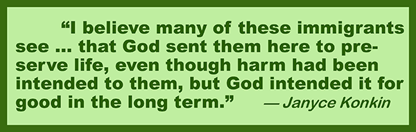 I believe many of these immigrants see … that God sent them here to preserve life, even though harm had been intended to them, but God intended it for good in the long term. —Janyce Konkin