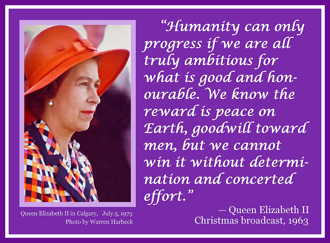 Humanity can only progress if we are all truly ambitious for what is good and honourable. We know the reward is peace on Earth, goodwill toward men, but we cannot win it without determination and concerted effort. —Queen Elizabeth II, Christmas broadcast, 1963. Accompany photo: Queen Elizabeth II in Calgary, July 5, 1973, photo by Warren Harbeck
